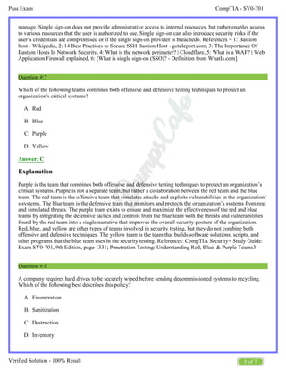 CompTIA - SY0-701
Pass Exam
5 of 7
Verified Solution - 100% Result
A.
B.
C.
D.
A.
B.
C.
D.
manage. Single sign-on does not provide administrative access to internal resources, but rather enables access
to various resources that the user is authorized to use. Single sign-on can also introduce security risks if the
user’s credentials are compromised or if the single sign-on provider is breached6. References = 1: Bastion
host - Wikipedia, 2: 14 Best Practices to Secure SSH Bastion Host - goteleport.com, 3: The Importance Of
Bastion Hosts In Network Security, 4: What is the network perimeter? | Cloudflare, 5: What is a WAF? | Web
Application Firewall explained, 6: [What is single sign-on (SSO)? - Definition from WhatIs.com]
Question #:7
Which of the following teams combines both offensive and defensive testing techniques to protect an
organization's critical systems?
Red
Blue
Purple
Yellow
Answer: C
Explanation
Purple is the team that combines both offensive and defensive testing techniques to protect an organization’s
critical systems. Purple is not a separate team, but rather a collaboration between the red team and the blue
team. The red team is the offensive team that simulates attacks and exploits vulnerabilities in the organization’
s systems. The blue team is the defensive team that monitors and protects the organization’s systems from real
and simulated threats. The purple team exists to ensure and maximize the effectiveness of the red and blue
teams by integrating the defensive tactics and controls from the blue team with the threats and vulnerabilities
found by the red team into a single narrative that improves the overall security posture of the organization.
Red, blue, and yellow are other types of teams involved in security testing, but they do not combine both
offensive and defensive techniques. The yellow team is the team that builds software solutions, scripts, and
other programs that the blue team uses in the security testing. References: CompTIA Security+ Study Guide:
Exam SY0-701, 9th Edition, page 1331; Penetration Testing: Understanding Red, Blue, & Purple Teams3
Question #:8
A company requires hard drives to be securely wiped before sending decommissioned systems to recycling.
Which of the following best describes this policy?
Enumeration
Sanitization
Destruction
Inventory
 