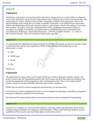 CompTIA - SY0-701
Pass Exam
6 of 7
Verified Solution - 100% Result
A.
B.
C.
D.
Answer: B
Explanation
Sanitization is the process of removing sensitive data from a storage device or a system before it is disposed
of or reused. Sanitization can be done by using software tools or hardware devices that overwrite the data with
random patterns or zeros, making it unrecoverable. Sanitization is different from destruction, which is the
physical damage of the storage device to render it unusable. Sanitization is also different from enumeration,
which is the identification of network resources or devices, and inventory, which is the tracking of assets and
their locations. The policy of securely wiping hard drives before sending decommissioned systems to
recycling is an example of sanitization, as it ensures that no confidential data can be retrieved from the
recycled devices. References = Secure Data Destruction – SY0-601 CompTIA Security+ : 2.7, video at 1:
00; CompTIA Security+ SY0-701 Certification Study Guide, page 387.
Question #:9
An administrator has identified and fingerprinted specific files that will generate an alert if an attempt is made
to email these files outside of the organization. Which of the following best describes the tool the
administrator is using?
DLP
SNMP traps
SCAP
IPS
Answer: A
Explanation
The administrator is using a Data Loss Prevention (DLP) tool, which is designed to identify, monitor, and
protect sensitive data. By fingerprinting specific files, DLP ensures that these files cannot be emailed or sent
outside the organization without triggering an alert or blocking the action. This is a key feature of DLP
systems, which prevent data exfiltration and ensure data security compliance.
SNMP traps are used for network management and monitoring, not data protection.
SCAP (Security Content Automation Protocol) is a set of standards for automating vulnerability management
and policy compliance, unrelated to file monitoring.
IPS (Intrusion Prevention System) blocks network-based attacks but does not handle file fingerprinting.
Question #:10
Executives at a company are concerned about employees accessing systems and information about sensitive
company projects unrelated to the employees' normal job duties. Which of the following enterprise security
capabilities will the security team most likely deploy to detect that activity?
 