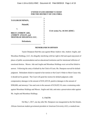 1
UNITED STATES DISTRICT COURT
FOR THE DISTRICT OF COLUMBIA
__________________________________
)
TAYLOR DUMPSON, )
)
Plaintiff, )
)
v. )
) Civil Action No. 18-1011 (RMC)
BRIAN ANDREW ADE, )
ANDREW ANGLIN, and )
MOONBASE HOLDINGS, LLC, )
)
Defendants. )
_________________________________ )
MEMORANDUM OPINION
Taylor Dumpson filed this case against Brian Andrew Ade, Andrew Anglin, and
Moonbase Holdings, LLC, for allegedly interfering with her right to full and equal enjoyment of
places of public accommodation and an educational institution and for intentional infliction of
emotional distress. Messrs. Ade and Anglin and Moonbase Holdings were served but failed to
answer. Following the entry of default by the Clerk of Court, Ms. Dumpson moved for default
judgment. Defendants failed to respond to her motion or the Court’s Order to Show Cause why
it should not be granted. The Court will grant her motion for default judgment; order
compensatory damages in the amount of $101,429.28, punitive damages in the amount of
$500,000, and attorneys’ fees and costs in the amount of $124,022.10; enter a restraining order
against Moonbase Holdings and Messrs. Anglin and Ade; and enter a preservation order against
Mr. Anglin and Moonbase Holdings.
I. FACTS
On May 1, 2017, one day after Ms. Dumpson was inaugurated as the first female,
African-American student government president at American University (AU), a masked man
Case 1:18-cv-01011-RMC Document 42 Filed 08/09/19 Page 1 of 19
 