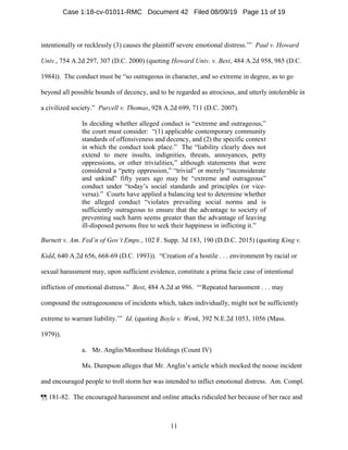 11
intentionally or recklessly (3) causes the plaintiff severe emotional distress.’” Paul v. Howard
Univ., 754 A.2d 297, 307 (D.C. 2000) (quoting Howard Univ. v. Best, 484 A.2d 958, 985 (D.C.
1984)). The conduct must be “so outrageous in character, and so extreme in degree, as to go
beyond all possible bounds of decency, and to be regarded as atrocious, and utterly intolerable in
a civilized society.” Purcell v. Thomas, 928 A.2d 699, 711 (D.C. 2007).
In deciding whether alleged conduct is “extreme and outrageous,”
the court must consider: “(1) applicable contemporary community
standards of offensiveness and decency, and (2) the specific context
in which the conduct took place.” The “liability clearly does not
extend to mere insults, indignities, threats, annoyances, petty
oppressions, or other trivialities,” although statements that were
considered a “petty oppression,” “trivial” or merely “inconsiderate
and unkind” fifty years ago may be “extreme and outrageous”
conduct under “today’s social standards and principles (or vice-
versa).” Courts have applied a balancing test to determine whether
the alleged conduct “violates prevailing social norms and is
sufficiently outrageous to ensure that the advantage to society of
preventing such harm seems greater than the advantage of leaving
ill-disposed persons free to seek their happiness in inflicting it.”
Burnett v. Am. Fed’n of Gov’t Emps., 102 F. Supp. 3d 183, 190 (D.D.C. 2015) (quoting King v.
Kidd, 640 A.2d 656, 668-69 (D.C. 1993)). “Creation of a hostile . . . environment by racial or
sexual harassment may, upon sufficient evidence, constitute a prima facie case of intentional
infliction of emotional distress.” Best, 484 A.2d at 986. “‘Repeated harassment . . . may
compound the outrageousness of incidents which, taken individually, might not be sufficiently
extreme to warrant liability.’” Id. (quoting Boyle v. Wenk, 392 N.E.2d 1053, 1056 (Mass.
1979)).
a. Mr. Anglin/Moonbase Holdings (Count IV)
Ms. Dumpson alleges that Mr. Anglin’s article which mocked the noose incident
and encouraged people to troll storm her was intended to inflict emotional distress. Am. Compl.
¶¶ 181-82. The encouraged harassment and online attacks ridiculed her because of her race and
Case 1:18-cv-01011-RMC Document 42 Filed 08/09/19 Page 11 of 19
 
