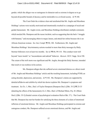 12
gender, which she alleges was so outrageous in character and so extreme in degree as to go
beyond all possible bounds of decency and be intolerable in a civilized society. Id. ¶ 180.
The Court finds the evidence clear and unrebutted that Mr. Anglin and Moonbase
Holdings’ actions were racially motivated and intentionally resulted in a campaign of racial and
gender harassment. Mr. Anglin wrote, and Moonbase Holdings distributed, multiple comments
which mocked Ms. Dumpson and the noose incident, such as suggesting that she had a “struggle
with bananas,” and encouraging others to target, harass, and attack her online because she is an
African-American woman. See Am. Compl. ¶¶ 90, 180. Furthermore, Mr. Anglin and
Moonbase Holdings’ discriminatory actions resulted in more than thirty messages by Daily
Stormer followers over at least two months. See id. ¶¶ 86, 99-118. This conduct went well
beyond “mere insults” or “inconsiderate and unkind” behavior. Burnett, 102 F. Supp. 3d at 190.
The extent of the troll storm was significant and Mr. Anglin, through the Daily Stormer, intended
that result or was reckless in his actions.
Ms. Dumpson alleges that she suffered severe emotional distress as a direct result
of Mr. Anglin and Moonbase Holdings’ article and the resulting harassment, including PTSD, an
eating disorder, depression, and anxiety. Id. ¶ 182. Ms. Dumpson’s claims are supported by
detailed affidavits and exhibits by which her doctor explains Ms. Dumpson’s symptoms and
treatment. See Ex. 1, Mot., Decl. of Taylor Dumpson (Dumpson Decl.) [Dkt. 35-2] ¶¶ 23-33
(detailing the effects of the harassment); Ex 2, Mot., Decl. of Michael Mintz, Psy. D. (Mintz
Decl.) [Dkt. 35-3] (Sealed version of psychological evaluation filed at Dkt. 37.). The Court finds
that Ms. Dumpson has met her burden for satisfying the three elements of a claim of intentional
infliction of emotional distress: Mr. Anglin and Moonbase Holdings participated in extreme and
outrageous conduct, Ms. Dumpson suffered severe emotional distress, and Mr. Anglin and
Case 1:18-cv-01011-RMC Document 42 Filed 08/09/19 Page 12 of 19
 