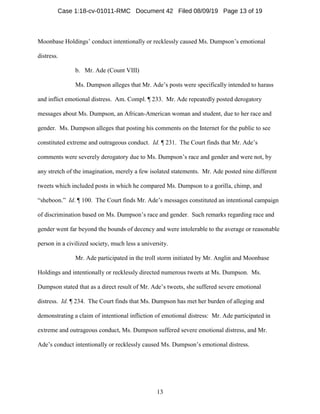 13
Moonbase Holdings’ conduct intentionally or recklessly caused Ms. Dumpson’s emotional
distress.
b. Mr. Ade (Count VIII)
Ms. Dumpson alleges that Mr. Ade’s posts were specifically intended to harass
and inflict emotional distress. Am. Compl. ¶ 233. Mr. Ade repeatedly posted derogatory
messages about Ms. Dumpson, an African-American woman and student, due to her race and
gender. Ms. Dumpson alleges that posting his comments on the Internet for the public to see
constituted extreme and outrageous conduct. Id. ¶ 231. The Court finds that Mr. Ade’s
comments were severely derogatory due to Ms. Dumpson’s race and gender and were not, by
any stretch of the imagination, merely a few isolated statements. Mr. Ade posted nine different
tweets which included posts in which he compared Ms. Dumpson to a gorilla, chimp, and
“sheboon.” Id. ¶ 100. The Court finds Mr. Ade’s messages constituted an intentional campaign
of discrimination based on Ms. Dumpson’s race and gender. Such remarks regarding race and
gender went far beyond the bounds of decency and were intolerable to the average or reasonable
person in a civilized society, much less a university.
Mr. Ade participated in the troll storm initiated by Mr. Anglin and Moonbase
Holdings and intentionally or recklessly directed numerous tweets at Ms. Dumpson. Ms.
Dumpson stated that as a direct result of Mr. Ade’s tweets, she suffered severe emotional
distress. Id. ¶ 234. The Court finds that Ms. Dumpson has met her burden of alleging and
demonstrating a claim of intentional infliction of emotional distress: Mr. Ade participated in
extreme and outrageous conduct, Ms. Dumpson suffered severe emotional distress, and Mr.
Ade’s conduct intentionally or recklessly caused Ms. Dumpson’s emotional distress.
Case 1:18-cv-01011-RMC Document 42 Filed 08/09/19 Page 13 of 19
 