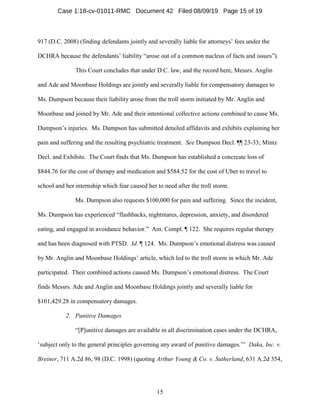 15
917 (D.C. 2008) (finding defendants jointly and severally liable for attorneys’ fees under the
DCHRA because the defendants’ liability “arose out of a common nucleus of facts and issues”).
This Court concludes that under D.C. law, and the record here, Messrs. Anglin
and Ade and Moonbase Holdings are jointly and severally liable for compensatory damages to
Ms. Dumpson because their liability arose from the troll storm initiated by Mr. Anglin and
Moonbase and joined by Mr. Ade and their intentional collective actions combined to cause Ms.
Dumpson’s injuries. Ms. Dumpson has submitted detailed affidavits and exhibits explaining her
pain and suffering and the resulting psychiatric treatment. See Dumpson Decl. ¶¶ 23-33; Mintz
Decl. and Exhibits. The Court finds that Ms. Dumpson has established a concreate loss of
$844.76 for the cost of therapy and medication and $584.52 for the cost of Uber to travel to
school and her internship which fear caused her to need after the troll storm.
Ms. Dumpson also requests $100,000 for pain and suffering. Since the incident,
Ms. Dumpson has experienced “flashbacks, nightmares, depression, anxiety, and disordered
eating, and engaged in avoidance behavior.” Am. Compl. ¶ 122. She requires regular therapy
and has been diagnosed with PTSD. Id. ¶ 124. Ms. Dumpson’s emotional distress was caused
by Mr. Anglin and Moonbase Holdings’ article, which led to the troll storm in which Mr. Ade
participated. Their combined actions caused Ms. Dumpson’s emotional distress. The Court
finds Messrs. Ade and Anglin and Moonbase Holdings jointly and severally liable for
$101,429.28 in compensatory damages.
2. Punitive Damages
“[P]unitive damages are available in all discrimination cases under the DCHRA,
‘subject only to the general principles governing any award of punitive damages.’” Daka, Inc. v.
Breiner, 711 A.2d 86, 98 (D.C. 1998) (quoting Arthur Young & Co. v. Sutherland, 631 A.2d 354,
Case 1:18-cv-01011-RMC Document 42 Filed 08/09/19 Page 15 of 19
 