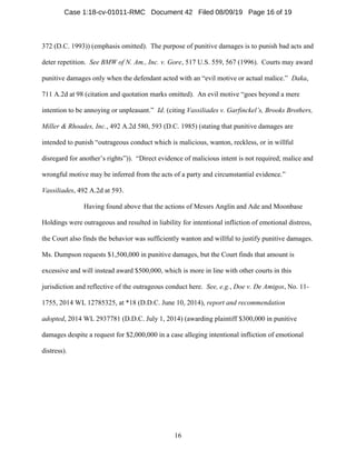 16
372 (D.C. 1993)) (emphasis omitted). The purpose of punitive damages is to punish bad acts and
deter repetition. See BMW of N. Am., Inc. v. Gore, 517 U.S. 559, 567 (1996). Courts may award
punitive damages only when the defendant acted with an “evil motive or actual malice.” Daka,
711 A.2d at 98 (citation and quotation marks omitted). An evil motive “goes beyond a mere
intention to be annoying or unpleasant.” Id. (citing Vassiliades v. Garfinckel’s, Brooks Brothers,
Miller & Rhoades, Inc., 492 A.2d 580, 593 (D.C. 1985) (stating that punitive damages are
intended to punish “outrageous conduct which is malicious, wanton, reckless, or in willful
disregard for another’s rights”)). “Direct evidence of malicious intent is not required; malice and
wrongful motive may be inferred from the acts of a party and circumstantial evidence.”
Vassiliades, 492 A.2d at 593.
Having found above that the actions of Messrs Anglin and Ade and Moonbase
Holdings were outrageous and resulted in liability for intentional infliction of emotional distress,
the Court also finds the behavior was sufficiently wanton and willful to justify punitive damages.
Ms. Dumpson requests $1,500,000 in punitive damages, but the Court finds that amount is
excessive and will instead award $500,000, which is more in line with other courts in this
jurisdiction and reflective of the outrageous conduct here. See, e.g., Doe v. De Amigos, No. 11-
1755, 2014 WL 12785325, at *18 (D.D.C. June 10, 2014), report and recommendation
adopted, 2014 WL 2937781 (D.D.C. July 1, 2014) (awarding plaintiff $300,000 in punitive
damages despite a request for $2,000,000 in a case alleging intentional infliction of emotional
distress).
Case 1:18-cv-01011-RMC Document 42 Filed 08/09/19 Page 16 of 19
 