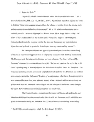 17
3. Injunctive Relief11
“Injunctive relief is committed to the sound discretion of the trial court.” Ifill v.
District of Columbia, 665 A.2d 185, 187 (D.C. 1995). A permanent injunction requires the court
to find that “there is no adequate remedy at law, the balance of equities favors the moving party,
and success on the merits has been demonstrated.” Id. at 188 (citation and quotation marks
omitted); see also Universal Shipping Co. v. United States, 652 F. Supp. 668, 675-76 (D.D.C.
1987) (“The Court must look at the interests of the parties who might be affected by the
[injunction] and must also examine whether the facts and the relevant law indicate that an
injunction clearly should be granted or denied apart from any countervailing interest.”).
Ms. Dumpson requests two types of permanent injunctive relief—a restraining
order and an order requiring preservation of all property associated with the Daily Stormer and
Ms. Dumpson until the Judgment in this case has been collected. The Court will grant Ms.
Dumpson’s requests for permanent injunctive relief. She has succeeded on the merits due to this
Court’s pending entry of default judgment and the balance of equities favors Ms. Dumpson. The
requested restraining order is specifically targeted at speech related to Ms. Dumpson and will not
unnecessarily restrict the Defendants’ freedom of speech or cause other harm. Injunctive relief is
also warranted because there is no adequate remedy at law. Although without a restraining and
preservation order Ms. Dumpson could sue post hoc for damages if Defendants chose to target
her again, the Court finds such a remedy uncertain and insufficient.
The Court will enter a restraining order to prevent Messrs. Ade and Anglin and
Moonbase Holdings from (1) communicating directly with Ms. Dumpson; or (2) publishing any
public statements involving Ms. Dumpson that (a) are defamatory, threatening, intimidating,
11
The DCHRA permits injunctive relief. See D.C. Code § 2-1403.07.
Case 1:18-cv-01011-RMC Document 42 Filed 08/09/19 Page 17 of 19
 