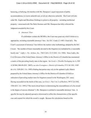 18
harassing, or bullying; (b) interfere with Ms. Dumpson’s equal enjoyment of public
accommodations; (c) incite unlawful acts; or (d) are otherwise unlawful. The Court will also
order Mr. Anglin and Moonbase Holdings to preserve all property—including intellectual
property—associated with The Daily Stormer until Ms. Dumpson has fully collected the
Judgment awarded by this Court.
4. Attorneys’ Fees
If a defendant violates the DCHRA, the Court may grant any relief it believes is
appropriate, including reasonable attorneys’ fees. See D.C. Code § 2-1403.13(a)(1)(E). The
Court’s assessment of attorneys’ fees follows the market value methodology adopted by the D.C.
Circuit: “the number of hours reasonably devoted to the litigation [is] multiplied by a reasonable
hourly rate.” Laffey v. Nw. Airlines, Inc., 746 F.2d 4, 12-13 (D.C. Cir. 1984). Since Laffey, the
Civil Division of the United States Attorney’s Office in the District of Columbia has maintained
a matrix of the prevailing hourly rates in the region. See Lively v. Flexible Packaging Ass’n, 930
A.2d 984, 988-89 (D.C. 2007); see also Covington v. District of Columbia, 57 F.3d 1101, 1105
& n.14, 1109 (D.C. Cir. 1995) (finding that parties may rely on the updated Laffey Matrix
prepared by the United States Attorney’s Office for the District of Columbia (USAO) as
indication of prevailing market rates for litigation counsel in the Washington, D.C. area).
Having succeeded on the merits of the case, see Goos v. Nat’l Ass’n of Realtors, 997 F.2d 1565,
1568 (D.C. Cir. 1993) (“The most critical factor in determining the reasonableness of a fee award
is the degree of success obtained.”), Ms. Dumpson is entitled to reasonable attorneys’ fees. A
specific fee may be adjusted upward or downward to reflect the characteristics of the specific
case and counsel for which the award is sought. Because the calculations based on this
Case 1:18-cv-01011-RMC Document 42 Filed 08/09/19 Page 18 of 19
 