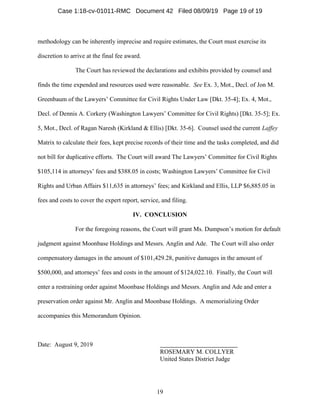 19
methodology can be inherently imprecise and require estimates, the Court must exercise its
discretion to arrive at the final fee award.
The Court has reviewed the declarations and exhibits provided by counsel and
finds the time expended and resources used were reasonable. See Ex. 3, Mot., Decl. of Jon M.
Greenbaum of the Lawyers’ Committee for Civil Rights Under Law [Dkt. 35-4]; Ex. 4, Mot.,
Decl. of Dennis A. Corkery (Washington Lawyers’ Committee for Civil Rights) [Dkt. 35-5]; Ex.
5, Mot., Decl. of Ragan Naresh (Kirkland & Ellis) [Dkt. 35-6]. Counsel used the current Laffey
Matrix to calculate their fees, kept precise records of their time and the tasks completed, and did
not bill for duplicative efforts. The Court will award The Lawyers’ Committee for Civil Rights
$105,114 in attorneys’ fees and $388.05 in costs; Washington Lawyers’ Committee for Civil
Rights and Urban Affairs $11,635 in attorneys’ fees; and Kirkland and Ellis, LLP $6,885.05 in
fees and costs to cover the expert report, service, and filing.
IV. CONCLUSION
For the foregoing reasons, the Court will grant Ms. Dumpson’s motion for default
judgment against Moonbase Holdings and Messrs. Anglin and Ade. The Court will also order
compensatory damages in the amount of $101,429.28, punitive damages in the amount of
$500,000, and attorneys’ fees and costs in the amount of $124,022.10. Finally, the Court will
enter a restraining order against Moonbase Holdings and Messrs. Anglin and Ade and enter a
preservation order against Mr. Anglin and Moonbase Holdings. A memorializing Order
accompanies this Memorandum Opinion.
Date: August 9, 2019
ROSEMARY M. COLLYER
United States District Judge
Case 1:18-cv-01011-RMC Document 42 Filed 08/09/19 Page 19 of 19
 