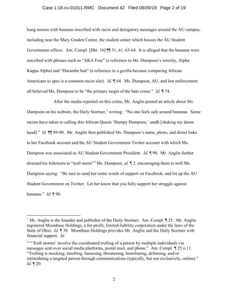2
hung nooses with bananas inscribed with racist and derogatory messages around the AU campus,
including near the Mary Graden Center, the student center which houses the AU Student
Government offices. Am. Compl. [Dkt. 16] ¶¶ 51, 61, 63-64. It is alleged that the bananas were
inscribed with phrases such as “AKA Free” (a reference to Ms. Dumpson’s sorority, Alpha
Kappa Alpha) and “Harambe bait” (a reference to a gorilla because comparing African
Americans to apes is a common racist slur). Id. ¶ 64. Ms. Dumpson, AU, and law enforcement
all believed Ms. Dumpson to be “the primary target of the hate crime.” Id. ¶ 74.
After the media reported on this crime, Mr. Anglin posted an article about Ms.
Dumpson on his website, the Daily Stormer,1
writing: “No one feels safe around bananas. Some
racists have taken to calling this African Queen ‘Dumpy Dumpson,’ smdh [shaking my damn
head].” Id. ¶¶ 89-90. Mr. Anglin then published Ms. Dumpson’s name, photo, and direct links
to her Facebook account and the AU Student Government Twitter account with which Ms.
Dumpson was associated as AU Student Government President. Id. ¶ 90. Mr. Anglin further
directed his followers to “troll storm”2
Ms. Dumpson, id. ¶ 2, encouraging them to troll Ms.
Dumpson saying: “Be sure to send her some words of support on Facebook, and hit up the AU
Student Government on Twitter. Let her know that you fully support her struggle against
bananas.” Id. ¶ 90.
1
Mr. Anglin is the founder and publisher of the Daily Stormer. Am. Compl. ¶ 25. Mr. Anglin
registered Moonbase Holdings, a for-profit, limited-liability corporation under the laws of the
State of Ohio. Id. ¶ 30. Moonbase Holdings provides Mr. Anglin and the Daily Stormer with
financial support. Id.
2
“‘Troll storms’ involve the coordinated trolling of a person by multiple individuals via
messages sent over social media platforms, postal mail, and phone.” Am. Compl. ¶ 25 n.11.
“Trolling is mocking, insulting, harassing, threatening, humiliating, defaming, and/or
intimidating a targeted person through communications (typically, but not exclusively, online).”
Id. ¶ 20.
Case 1:18-cv-01011-RMC Document 42 Filed 08/09/19 Page 2 of 19
 