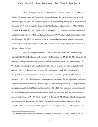 3
After Mr. Anglin’s article, Ms. Dumpson’s Facebook accounts and the AU, AU
Student Government, and AU Student Government President Twitter accounts were targeted
with messages. Id. ¶ 97. Mr. Ade participated in the troll storm by posting on Twitter comments
including: (1) “I beez prezdent n sheeeeit,” (2) “Turdler takes a Dump son,” (3) “OOOOOOK
EEEEEK CHIMPOUT!,” (4) “You beez 100% sheboon!,” (5) “Sheeeeit I dindu nuffins she was
axing fo it n sheeeit!,” (6) “Racoons Rule, coons drool,” (7) “Waah, waah, Dats Rayceez!,” and
(8) “Chimput!” Id. ¶ 100. In response to the AU Student Government’s post about a campus
community meeting regarding the incident, Mr. Ade responded, “[s]o in black people time, this
will start whenever.” Id.
After receiving the messages3
from Mr. Ade and others, Ms. Dumpson began
fearing for her life and suffering both physically and mentally. Id. ¶¶ 120-28. Ms. Dumpson felt
constantly on edge when walking alone and became terrified of leaving her home at night. Id.
¶¶ 125-26. She started to carry an alarm on her keyring at all times and pepper spray for self-
defense. Id. ¶ 125. Because she no longer felt comfortable to walk, bike, or take public
transportation to commute to school and travel around town, she began to take Ubers more
frequently. Id. ¶ 126. Ms. Dumpson’s academics and preparation for law school also suffered as
a result of the online harassment. She no longer felt safe studying late on AU’s campus at night,
missed exams, and dropped her minor in sociology. Id. ¶ 128. Ms. Dumpson also continues to
feel scared of being harassed and stalked online which has interfered with her online presence
and self-expression. Id. ¶ 127. From July 2017 to the present, Ms. Dumpson has been receiving
regular psychiatric counseling. Id. ¶ 123. She was diagnosed with Post Traumatic Stress
Disorder (PTSD), an eating disorder, depression, and anxiety; and she is now being treated for
3
Ms. Dumpson provides more than thirty examples of messages. See Am. Compl. ¶¶ 99-118.
Case 1:18-cv-01011-RMC Document 42 Filed 08/09/19 Page 3 of 19
 