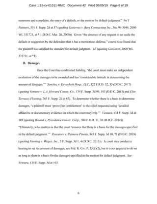 6
summons and complaint, the entry of a default, or the motion for default judgment.” Int’l
Painters, 531 F. Supp. 2d at 57 (quoting Gutierrez v. Berg Contracting Inc., No. 99-3044, 2000
WL 331721, at *1 (D.D.C. Mar. 20, 2000)). Given “the absence of any request to set aside the
default or suggestion by the defendant that it has a meritorious defense,” courts have found that
the plaintiff has satisfied the standard for default judgment. Id. (quoting Gutierrez, 2000 WL
331721, at *1).
B. Damages
Once the Court has established liability, “the court must make an independent
evaluation of the damages to be awarded and has ‘considerable latitude in determining the
amount of damages.’” Sanchez v. Devashish Hosp., LLC, 322 F.R.D. 32, 35 (D.D.C. 2017)
(quoting Ventura v. L.A. Howard Constr. Co., 134 F. Supp. 3d 99, 103 (D.D.C. 2015) and Elite
Terrazzo Flooring, 763 F. Supp. 2d at 67). To determine whether there is a basis to determine
damages, “a plaintiff must ‘prove [her] entitlement’ to the relief requested using ‘detailed
affidavits or documentary evidence on which the court may rely.’” Ventura, 134 F. Supp. 3d at
103 (quoting Boland v. Providence Constr. Corp., 304 F.R.D. 31, 36 (D.D.C. 2014)).
“Ultimately, what matters is that the court ‘ensures that there is a basis for the damages specified
in the default judgment.’” Pescatore v. Palmera Pineda, 345 F. Supp. 3d 68, 71 (D.D.C. 2018)
(quoting Fanning v. Wegco, Inc., 5 F. Supp. 3d 1, 4 (D.D.C. 2013)). A court may conduct a
hearing to set the amount of damages, see Fed. R. Civ. P. 55(b)(2), but it is not required to do so
as long as there is a basis for the damages specified in the motion for default judgment. See
Ventura, 134 F. Supp. 3d at 103.
Case 1:18-cv-01011-RMC Document 42 Filed 08/09/19 Page 6 of 19
 