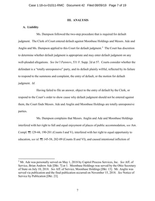 7
III. ANALYSIS
A. Liability
Ms. Dumpson followed the two-step procedure that is required for default
judgment. The Clerk of Court entered default against Moonbase Holdings and Messrs. Ade and
Anglin and Ms. Dumpson applied to this Court for default judgment.5
The Court has discretion
to determine whether default judgment is appropriate and may enter default judgment on any
well-pleaded allegations. See Int’l Painters, 531 F. Supp. 2d at 57. Courts consider whether the
defendant is a “totally unresponsive” party, and its default plainly willful, reflected by its failure
to respond to the summons and complaint, the entry of default, or the motion for default
judgment. Id.
Having failed to file an answer, object to the entry of default by the Clerk, or
respond to the Court’s order to show cause why default judgment should not be entered against
them, the Court finds Messrs. Ade and Anglin and Moonbase Holdings are totally unresponsive
parties.
Ms. Dumpson complains that Messrs. Anglin and Ade and Moonbase Holdings
interfered with her right to full and equal enjoyment of places of public accommodation, see Am.
Compl. ¶¶ 129-44, 190-201 (Counts I and V), interfered with her right to equal opportunity to
education, see id. ¶¶ 145-58, 202-09 (Counts II and VI), and caused intentional infliction of
5
Mr. Ade was personally served on May 1, 2018 by Capitol Process Services, Inc. See Aff. of
Service, Brian Andrew Ade [Dkt. 7] at 1. Moonbase Holdings was served by the Ohio Secretary
of State on July 10, 2018. See Aff. of Service, Moonbase Holdings [Dkt. 13]. Mr. Anglin was
served via publication and the final publication occurred on November 15, 2018. See Notice of
Service by Publication [Dkt. 23].
Case 1:18-cv-01011-RMC Document 42 Filed 08/09/19 Page 7 of 19
 
