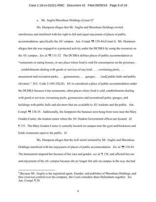 9
a. Mr. Anglin/Moonbase Holdings (Count I)8
Ms. Dumpson alleges that Mr. Anglin and Moonbase Holdings invited
interference and interfered with her right to full and equal enjoyment of places of public
accommodation, specifically the AU campus. Am. Compl. ¶¶ 129-44 (Count I). Ms. Dumpson
alleges that she was engaged in a protected activity under the DCHRA by using the resources on
the AU campus. See id. ¶¶ 131-32. The DCHRA defines places of public accommodation as
“restaurants or eating houses, or any place where food is sold for consumption on the premises; .
. . establishments dealing with goods or services of any kind . . . ; swimming pools, . . .
amusement and recreation parks, . . . gymnasiums, . . . garages, . . . [and] public halls and public
elevators.” D.C. Code 2-1401.02(24). AU is considered a place of public accommodation under
the DCHRA because it has restaurants, other places where food is sold, establishments dealing
with good or services, swimming pools, gymnasiums and recreational parks, garages, and
buildings with public halls and elevators that are available to AU students and the public. Am.
Compl. ¶¶ 134-35. Additionally, the lampposts the bananas were hung from were near the Mary
Graden Center, the student center where the AU Student Government offices are located. Id.
¶ 135. The Mary Graden Center is centrally located on campus near the gym and bookstore and
holds restaurants open to the public. Id.
Ms. Dumpson alleges that the troll storm initiated by Mr. Anglin and Moonbase
Holdings interfered with her enjoyment of places of public accommodation. See id. ¶¶ 138-41.
The harassment targeted her because of her race and gender, see id. ¶ 138, and affected her use
and enjoyment of the AU campus because she no longer felt safe on campus in the way she had
8
Because Mr. Anglin is the registered agent, founder, and publisher of Moonbase Holdings, and
thus exercises control over the company, the Court considers these Defendants together. See
Am. Compl. ¶ 30.
Case 1:18-cv-01011-RMC Document 42 Filed 08/09/19 Page 9 of 19
 