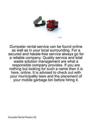 Dumpster rental service can be found online
  as well as in your local surrounding. For a
secured and hassle-free service always go for
 a reliable company. Quality service and total
    waste solution management are what a
   responsible company provides. If you are
nothing but looking for such a name then it is
  here, online. It is advised to check out with
 your municipality laws and the placement of
    your mobile garbage bin before hiring it.




Dumpster Rental Phoenix AZ
 