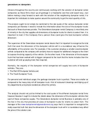 greensboro nc dumpsters
Citizens throughout the country are continuously working with the solution of dumpster rental
companies as these firms clean up all garbage in a headache cost-free and expert way. Just
before making a step forward to work with the solution of the neighboring dumpster rental, it is
important for individuals to make queries around the community to get the most quantity of info.
The analysis ought to not simply be restricted to the rate quote of the various dumpster rental
companies yet likewise it need to include the information about the size of the dumpster trucks
that each of these business provide. The Greensboro dumpster rental Company is most likely one
of minority in the city that supplies all dimensions of dumpster trucks for clients to select from. It is
important to learn if the Company that a person likes could give the best dumpster vehicle
dimension.
The supervisor of the Greensboro dumpster rental shares that it is important to recognize the vital
truth that even the dimension of the dumpster vehicle will in a roundabout way influence the
affordability of the solution rate. For example, if the customer employs a smaller sized dumpster
vehicle compared to the company will certainly have to request for additional charges to the client
to surpass the bring capacity of the vehicle. On the other hand, if the dimension of the dumpster
truck that has been worked with is bigger compared to the trash that the home includes than the
customer will end up paying more than required.
Normally, the majority of the dumpster rental companies will supply two sorts of dumpster
vehicles. They are:.
1. The Roll Off Dumpster Vehicle and
2. The Trash Dumpster Truck.
For personal and individual usage, the garbage dumpster truck is perfect. These are smaller as
compared to the heavy duty roll off dumpster truck. A lot of restaurant cleanings and tidying up of
tiny departments and private residences utilize this vehicle.

The analysis should not just be limited to the cost quote of the different dumpster rental firms
however likewise it ought to include the details about the dimension of the dumpster vehicles that
each of these companies supply. The Greensboro dumpster rental Business is probably one of
the few in the city that provides all sizes of dumpster trucks for clients to select from. The
manager of the www.dumpsterrentalgreensboronc.org says that it is important to recognize the
really essential truth that also the dimension of the dumpster truck will in a roundabout way affect
the price of the solution cost.

 