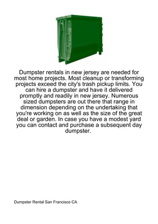 Dumpster rentals in new jersey are needed for
most home projects. Most cleanup or transforming
projects exceed the city's trash pickup limits. You
    can hire a dumpster and have it delivered
  promptly and readily in new jersey. Numerous
   sized dumpsters are out there that range in
  dimension depending on the undertaking that
you're working on as well as the size of the great
 deal or garden. In case you have a modest yard
you can contact and purchase a subsequent day
                    dumpster.




Dumpster Rental San Francisco CA
 