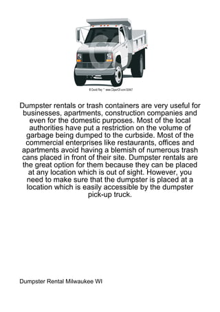Dumpster rentals or trash containers are very useful for
 businesses, apartments, construction companies and
    even for the domestic purposes. Most of the local
    authorities have put a restriction on the volume of
  garbage being dumped to the curbside. Most of the
  commercial enterprises like restaurants, offices and
apartments avoid having a blemish of numerous trash
cans placed in front of their site. Dumpster rentals are
 the great option for them because they can be placed
    at any location which is out of sight. However, you
   need to make sure that the dumpster is placed at a
   location which is easily accessible by the dumpster
                       pick-up truck.




Dumpster Rental Milwaukee WI
 