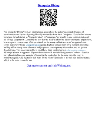 Dumpster Diving
"On Dumpster Diving" by Lars Eighner is an essay about the author's personal struggles of
homelessness and the art of getting his daily necessities from local Dumpsters. Even before he was
homeless, he had started to "Dumpster dive," or "scavenge," as he calls it, due to the depletion of
his savings (Eighner 161). Despite the fact that the essay is about the author's homeless experiences,
he manages to remove most of the emotion from the essay and takes more of an approach that
seems like he's writing a Dumpster diving guide. Eighner utilizes many style elements including
writing with a strong sense of reason and judgment, contemporary information, and his general
dejected tone. This essay seems like it could have been written for two...show more content...
Although it is not as apparent, Eighner also writes with an underlining sense of sadness. Emotion
only plays into his essay a couple of times for the reader, but for the most part, the essay is
primarily logical. One big factor that plays on the reader's emotions is the fact that he is homeless,
which is the main reason he has
Get more content on HelpWriting.net
 
