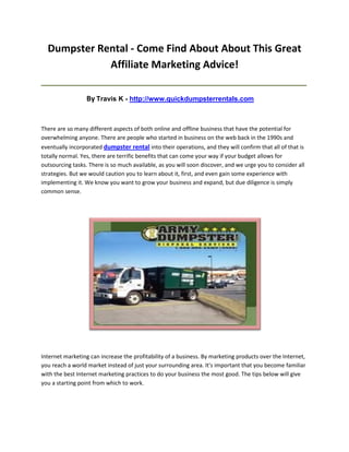 Dumpster Rental - Come Find About About This Great
             Affiliate Marketing Advice!
_____________________________________________________________________________________

                  By Travis K - http://www.quickdumpsterrentals.com


There are so many different aspects of both online and offline business that have the potential for
overwhelming anyone. There are people who started in business on the web back in the 1990s and
eventually incorporated dumpster rental into their operations, and they will confirm that all of that is
totally normal. Yes, there are terrific benefits that can come your way if your budget allows for
outsourcing tasks. There is so much available, as you will soon discover, and we urge you to consider all
strategies. But we would caution you to learn about it, first, and even gain some experience with
implementing it. We know you want to grow your business and expand, but due diligence is simply
common sense.




Internet marketing can increase the profitability of a business. By marketing products over the Internet,
you reach a world market instead of just your surrounding area. It's important that you become familiar
with the best Internet marketing practices to do your business the most good. The tips below will give
you a starting point from which to work.
 