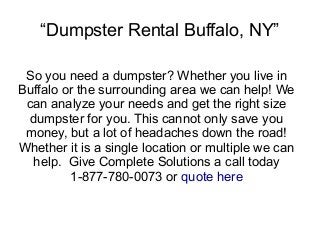 “Dumpster Rental Buffalo, NY”
So you need a dumpster? Whether you live in
Buffalo or the surrounding area we can help! We
can analyze your needs and get the right size
dumpster for you. This cannot only save you
money, but a lot of headaches down the road!
Whether it is a single location or multiple we can
help. Give Complete Solutions a call today
1-877-780-0073 or quote here
 