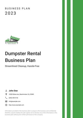 B U S I N E S S P L A N
2023
Dumpster Rental
Business Plan
Streamlined Cleanup, Hassle-Free
John Doe

10200 Bolsa Ave, Westminster, CA, 92683

(650) 359-3153

info@example.com

http://www.example.com

Information provided in this business plan is unique to this business and confidential;
therefore, anyone reading this plan agrees not to disclose any of the information in this
business plan without prior written permission of the company.
 