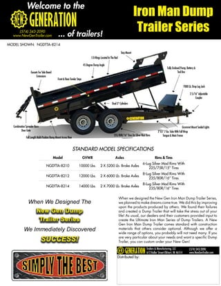Welcome to the
                                                                                                                               Iron Man Dump
     (574) 343-2090
  www.NewGenTrailer.com                         ... of trailers!
                                                                                                                                Trailer Series
MODEL SHOWN: NGDTTA-8214

                                                                                                                  Tarp Mount
                                                                                  5 D-Rings Located In The Bed

                                                                           45 Degree Dump Angle
                                                                                                                                                             Fully Enclosed Pump, Battery &
                   Gussets For Side Board                                                                                                                                Tool Box
                        Extensions
                                               Front & Rear Fender Steps

                                                                                                                                                                               7000 Lb. Drop Leg Jack

                                                                                                                                                                                     2 5/16” Adjustable
                                                                                                                                                                                          Coupler
                                                                                                        Dual 3” Cylinders




  Combination Spreader Barn                                                                                                                                                  Grommet Mount Sealed Lights
         Door Gate                                                                                                                                  2”X5” 7 Ga. Tube With Full Wrap
                                                                                                         235/80R/16” Tires On Silver Mod Rims           Tongue & Main Frame
              Full Length Multi-Position Ramp Mount Across Rear


                                                                  STANDARD MODEL SPECIFICATIONS
                                            Model                          GVWR                            Axles                                 Rims & Tires
                                                                                                                                     6-Lug Silver Mod Rims With
                                   NGDTTA-8210                       10000 Lbs.            2 X 5200 Lb. Brake Axles
                                                                                                                                         225/75R/15” Tires
                                                                                                                                     8-Lug Silver Mod Rims With
                                   NGDTTA-8212                       12000 Lbs.            2 X 6000 Lb. Brake Axles
                                                                                                                                         235/80R/16” Tires
                                                                                                                                     8-Lug Silver Mod Rims With
                                   NGDTTA-8214                       14000 Lbs.            2 X 7000 Lb. Brake Axles
                                                                                                                                         235/80R/16” Tires

                                                                                                                 When we designed the New Gen Iron Man Dump Trailer Series,
                When We Designed The                                                                             we planned to make dreams come true. We did this by improving
                                                                                                                 upon the products produced by others. We found their failures
                         New Gen Dump                                                                            and created a Dump Trailer that will take the stress out of your
                                                                                                                 life! As usual, our dealers and their customers provided input to
                          Trailer Series                                                                         create the Ultimate Iron Man Series of Dump Trailers. A New
                                                                                                                 Gen Iron Man Dump Trailer comes standard with construction
            We Immediately Discovered                                                                            materials that others consider optional. Although we offer a
                                                                                                                 wide range of options, you probably will not need many. If you
                              SUCCESS!                                                                           are very particular about your needs and want a specific Dump
                                                                                                                 Trailer, you can custom order your New Gen!
                                                                                                                                         Trailers & Manufacturing, LLC               (574) 343-2090
                                                                                                                                         612 Kollar Street-Elkhart, IN 46514         www.NewGenTrailer.com
                                                                                                             Distributed by:
 