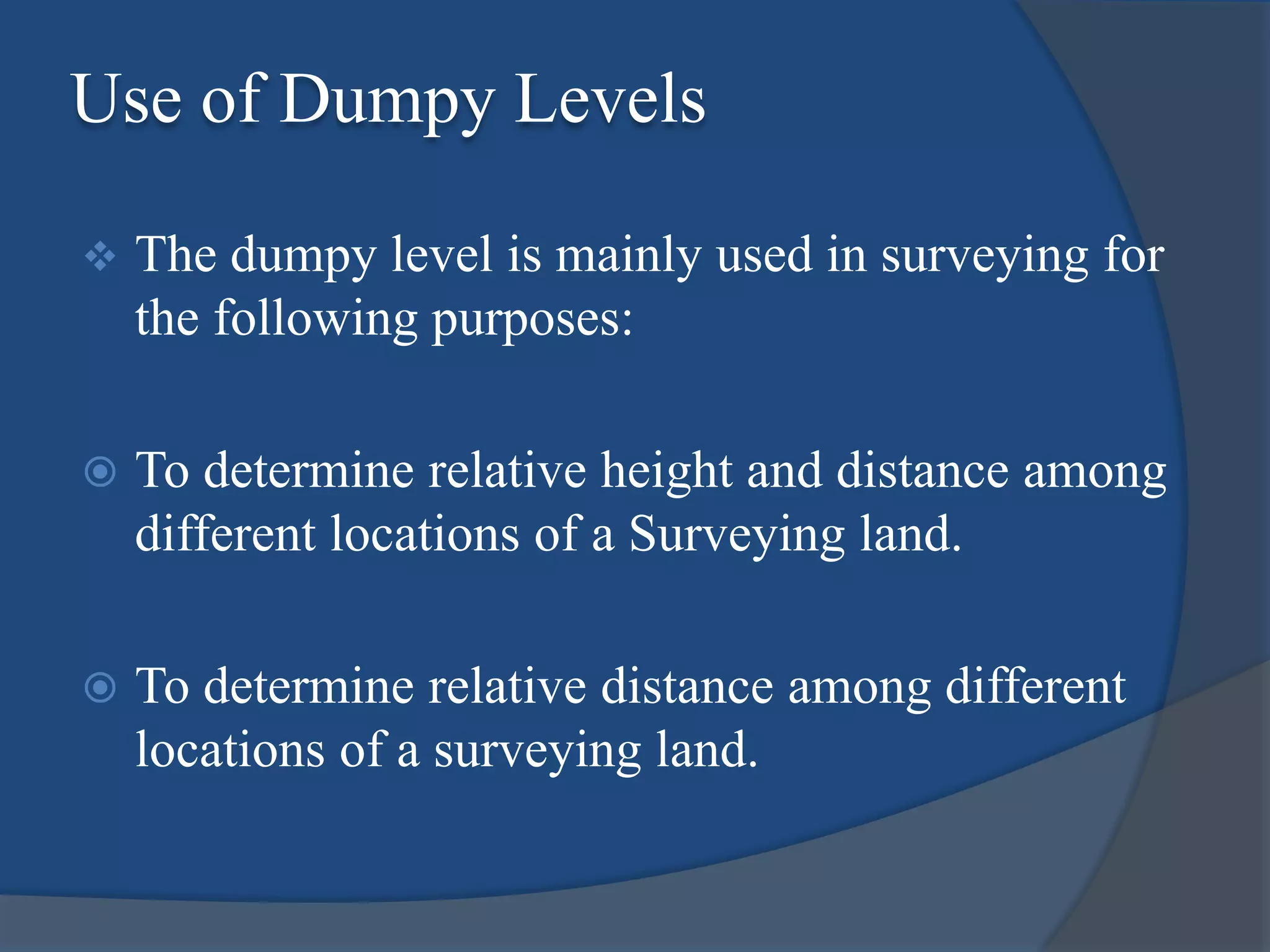 Use of Dumpy Levels
 The dumpy level is mainly used in surveying for
the following purposes:
 To determine relative height and distance among
different locations of a Surveying land.
 To determine relative distance among different
locations of a surveying land.
 
