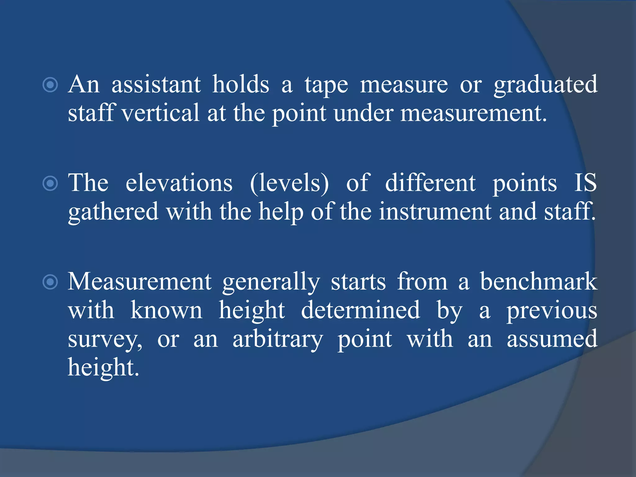  An assistant holds a tape measure or graduated
staff vertical at the point under measurement.
 The elevations (levels) of different points IS
gathered with the help of the instrument and staff.
 Measurement generally starts from a benchmark
with known height determined by a previous
survey, or an arbitrary point with an assumed
height.
 
