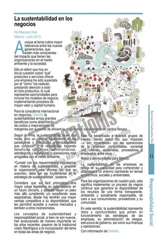 RevistaCinelandiaMx
11
ResponsabilidadSocial
La sustentabilidad en los
negocios
Por Mariano Viral
México / Julio 2013
A
unque el tema cobra mayor
relevancia entre las nuevas
generaciones, que
están más conscientes
del impacto que tienen las
organizaciones en el medio
ambiente y la sociedad.
Ello al referir que hoy en
día la cuestión sobre “qué”
productos o servicios ofrece
una empresa ha sido superada
por el “cómo” los realizan,
prestando atención a todo
el ciclo productivo, lo cual
representa oportunidades para
innovar los modelos de negocio,
implementando procesos de
mayor valor y capital humano.
Para la consultoría internacional
en negocios, Deloitte la
sustentabilidad arroja grandes
beneficios como abatimiento
de costos o mejoramiento de
márgenes por aumento de eficiencia; disminución considerable de ciertos riesgos.
Según la firma, la sustentabilidad no es una
moda, sino un cambio fundamental en los
paradigmas y estructuras organizacionales
que conducen a la rentabilidad, logrando
beneficios operativos, administrativos,
estratégicos y legislativos; y operaciones más
amigables con el medio ambiente.
“Cumplir con los requerimientos regulatorios
en materia de sustentabilidad, y preparar
la organización para afrontar los que se
avecinen, debe ser eje fundamental de la
estrategia de sustentabilidad”, sostiene.
Considera que es fácil pronosticar una
mayor carga legislativa en este aspecto en
un futuro cercano, y quienes vayan un paso
más allá cumpliendo y/o excediendo esas
expectativas, desde hoy tendrán una mayor
ventaja competitiva a su disponibilidad, que
les permitirá acceder a nuevos mercados y
también a otros inversionistas.
Los conceptos de sustentabilidad y
responsabilidad social, si bien no son nuevos,
han evolucionado de manera importante en
los años recientes: pasaron de la tradicional
visión filantrópica a la incorporación del tema
en todas las áreas de negocio.
Esto ha beneficiado a diversos grupos de
interés, siendo éstos los que impactan
–o son impactados– por las operaciones
de la empresa: comunidades, sociedad
civil, clientes, accionistas, proveedores y
empleados, entre otros.
Retos y oportunidades para México.
La sustentabilidad de las empresas se
refleja en su capacidad para comprender y
adaptarse a un entorno cambiante en temas
económicos, sociales y ambientales.
Para las organizaciones de nuestro país, esto
significa implementar un proceso de mejora
continua que garantice la disponibilidad de
los recursos de una forma transparente,
ambiental y socialmente responsable, de
cara a sus consumidores, proveedores y su
comunidad.
En este sentido, la sustentabilidad representa
retos y oportunidades que ponen en
funcionamiento las estrategias de las
empresas, su administración de riesgos,
estructura de gobierno, así como sus finanzas
y operaciones.
Con información de Deloitte.
 