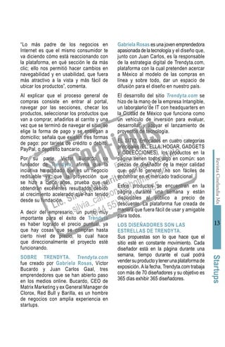 RevistaCinelandiaMx
13
“Lo más padre de los negocios en
Internet es que el mismo consumidor te
va diciendo cómo está reaccionando con
la plataforma, en qué sección le da más
clic; ello nos permitió hacer cambios en
navegabilidad y en usabilidad, que fuera
más atractivo a la vista y más fácil de
ubicar los productos”, comenta.
Al explicar que el proceso general de
compras consiste en entrar al portal,
navegar por las secciones, checar los
productos, seleccionar los productos que
van a comprar, añadirlos al carrito y una
vez que se terminó de navegar el sitio, se
elige la forma de pago y se entregan a
domicilio; señala que existen tres formas
de pago: por tarjeta de crédito o debito,
PayPal, o depósito bancario.
Por su parte, Víctor Bucardo, co
fundador de Trendyta, afirma que la
inciativa ha probado que es un negocio
redituable ya que la proyección que
se hizo a cinco años, prueba que se
obtendrán excelentes resultados debido
al crecimiento acelerado que han tenido
desde su fundación.
A decir del empresario, un punto muy
importante para el éxito de Trendyta
es haber logrado el precio puntual, ya
que hay cosas que se compran hasta
cierto nivel de precio, lo cual hace
que direccionalmente el proyecto esté
funcionando.
SOBRE TRENDYTA. Trendyta.com
fue creado por Gabriela Rosas, Víctor
Bucardo y Juan Carlos Gaal, tres
emprendedores que se han abierto paso
en los medios online. Bucardo, CEO de
Matrix Marketing y ex General Manager de
Clorox, Red Bull y Barilla, es un hombre
de negocios con amplia experiencia en
startups.
Gabriela Rosas es una joven emprendedora
apasionada de la tecnología y el diseño que,
junto con Juan Carlos, es la responsable
de la estrategia digital de Trendyta.com,
plataforma con la cual pretenden acercar
a México al modelo de las compras en
línea y sobre todo, dar un espacio de
difusión para el diseño en nuestro país.
El desarrollo del sitio Trendyta.com se
hizo de la mano de la empresa Intangible,
un laboratorio de IT con headquarters en
la Ciudad de México que funciona como
un vehículo de inversión para evaluar,
desarrollar y apoyar el lanzamiento de
proyectos de tecnología.
EL SITIO. Enfocados en cuatro categorías
principales (ÉL, ELLA, HOGAR, GADGETS
y COLECCIONES), los productos en la
página tienen todos algo en común: son
piezas de diseñador de la mejor calidad
que, por lo general, no son fáciles de
encontrar en el mercado tradicional.
Estos productos se encuentran en la
página durante una semana y están
disponibles al público a precio de
descuento. La plataforma fue creada de
manera que fuera fácil de usar y amigable
para todos.
LOS DISEÑADORES SON LAS
ESTRELLAS DE TRENDYTA.
Sus propuestas son lo que hace que el
sitio esté en constante movimiento. Cada
diseñador está en la página durante una
semana, tiempo durante el cual podrá
vendersuproductoytenerunaplataformade
exposición. A la fecha, Trendyta.com trabaja
con más de 70 diseñadores y su objetivo es
365 días exhibir 365 diseñadores.
Startups
 