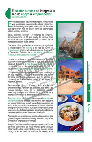 RevistaCinelandiaMx
23
E
n los sectores de alojamiento temporal, restaurantes
y de servicios de esparcimiento, cultural y deportivo,
el turismointegra un poco más 433 mil de estas
que representan más del 90 por ciento de lasempresas
totales en estos sectores.
Éstas, además, generan 1.7 millones de empleos,
aproximadamente el 86 por ciento del empleo total
en estos sectores, y aportan el 69.2 por ciento de los
ingresos totales en estos rubros.
Con estas cifras queda claro el impacto que significará
la incorporación del turismo a la Red de Apoyo al
Emprendedor, sostuvo el subsecretario de Innovación
y Desarrollo Turístico de la Secretaría de Turismo
(Sectur), Carlos Joaquín González.
Lo anterior, al firmar la carta de adhesión que permitirá
suscribir un convenio mediante el cual este sector se
integrará de lleno a la Red de Apoyo al Emprendedor,
coordinada por la Secretaría de Economía (SE), a
través del Instituto Nacional del Emprendedor (Inadem).
“Con el éxito que los emprendedores vayan obteniendo
en sus negocios, se estará apuntalando una mayor
derrama económica y logrando que el turismo se
convierta en una verdadera palanca del desarrollo
nacional”, señaló.
Pero aún más, dijo, con la incorporación a la Red de
Emprendedores, también se asegura que tanto los
nuevos negocios como los ya existentes, puedan
tener mayor acceso a la información, a capacitación y
acompañamiento en el desarrollo de sus empresas.
El subsecretario de Turismo valoró que el Instituto del
Emprendedor haya lanzado esta iniciativa para apoyar a
los emprendedores y señaló que esta incorporación es
importante, ya que el turismo es una actividad intensiva
en capital humano; emplea a un gran número de mujeres
y jóvenes, dos de los grupos con mayor vulnerabilidad y
menores oportunidades de empleo en el país.
Además de ser un sector que puede catalogarse en dos
grupos, los grandesinversionistas y las micro, pequeñas
y medianas empresas (MIPYMES).
Joaquín González manifestó que esta incorporación les
permitirá coordinarse de mejor manera para canalizar
eficazmente a los emprendedores que quieran iniciar
unnegocio en los destinos turísticos de México, a los
Turismo
El sector turismo se integra a la
red de apoyo al emprendedor
México / Julio 2014
 