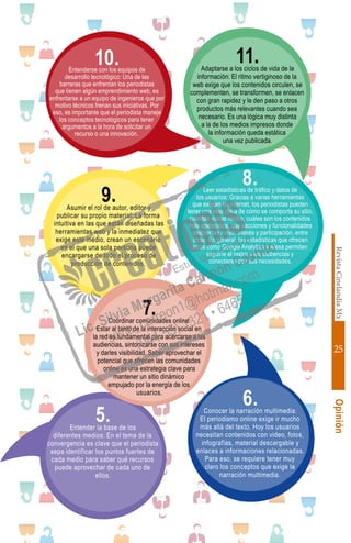 RevistaCinelandiaMx
25
Opinión
6.Conocer la narración multimedia:
El periodismo online exige ir mucho
más allá del texto. Hoy los usuarios
necesitan contenidos con video, fotos,
infografías, material descargable y
enlaces a informaciones relacionadas.
Para eso, se requiere tener muy
claro los conceptos que exige la
narración multimedia.
11.Adaptarse a los ciclos de vida de la
información: El ritmo vertiginoso de la
web exige que los contenidos circulen, se
complementen, se transformen, se enlacen
con gran rapidez y le den paso a otros
productos más relevantes cuando sea
necesario. Es una lógica muy distinta
a la de los medios impresos donde
la información queda estática
una vez publicada.
5.Entender la base de los
diferentes medios: En el tema de la
convergencia es clave que el periodista
sepa identificar los puntos fuertes de
cada medio para saber qué recursos
puede aprovechar de cada uno de
ellos.
9.Asumir el rol de autor, editor y
publicar su propio material: La forma
intuitiva en las que están diseñadas las
herramientas web y la inmediatez que
exige este medio, crean un escenario
en el que una sola persona puede
encargarse de todo el proceso de
producción de contenidos.
10.Entenderse con los equipos de
desarrollo tecnológico: Una de las
barreras que enfrentan los periodistas
que tienen algún emprendimiento web, es
enfrentarse a un equipo de ingenieros que por
motivo técnicos frenan sus iniciativas. Por
eso, es importante que el periodista maneje
los conceptos tecnológicos para tener
argumentos a la hora de solicitar un
recurso o una innovación.
8.Leer estadísticas de tráfico y datos de
los usuarios: Gracias a varias herramientas
que existen en internet, los periodistas pueden
tener una idea clara de cómo se comporta su sitio,
cuántas visitas recibe, cuáles son los contenidos
más apetecidos, que secciones y funcionalidades
despiertan mayor interés y participación, entre
otras. En general, las estadísticas que ofrecen
sitios como Google Analytics y Alexa permiten
seguirle el rastro a las audiencias y
conectarse con sus necesidades.
7.Coordinar comunidades online:
Estar al tanto de la interacción social en
la red es fundamental para acercarse a las
audiencias, sintonizarse con sus intereses
y darles visibilidad. Saber aprovechar el
potencial que ofrecen las comunidades
online es una estrategia clave para
mantener un sitio dinámico
empujado por la energía de los
usuarios.
 