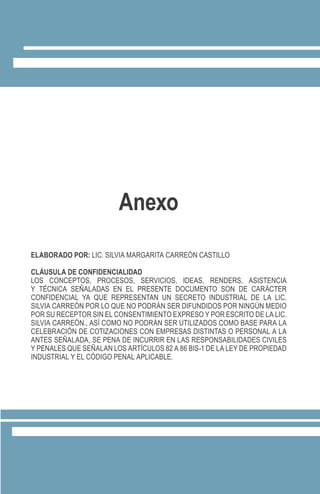 ELABORADO POR: LIC. SILVIA MARGARITA CARREÓN CASTILLO
CLÁUSULA DE CONFIDENCIALIDAD
LOS CONCEPTOS, PROCESOS, SERVICIOS, IDEAS, RENDERS, ASISTENCIA
Y TÉCNICA SEÑALADAS EN EL PRESENTE DOCUMENTO SON DE CARÁCTER
CONFIDENCIAL YA QUE REPRESENTAN UN SECRETO INDUSTRIAL DE LA LIC.
SILVIA CARREÓN POR LO QUE NO PODRÁN SER DIFUNDIDOS POR NINGÚN MEDIO
POR SU RECEPTOR SIN EL CONSENTIMIENTO EXPRESO Y POR ESCRITO DE LA LIC.
SILVIA CARREÓN., ASÍ COMO NO PODRÁN SER UTILIZADOS COMO BASE PARA LA
CELEBRACIÓN DE COTIZACIONES CON EMPRESAS DISTINTAS O PERSONAL A LA
ANTES SEÑALADA, SE PENA DE INCURRIR EN LAS RESPONSABILIDADES CIVILES
Y PENALES QUE SEÑALAN LOS ARTÍCULOS 82 A 86 BIS-1 DE LA LEY DE PROPIEDAD
INDUSTRIAL Y EL CÓDIGO PENAL APLICABLE.
Anexo
 