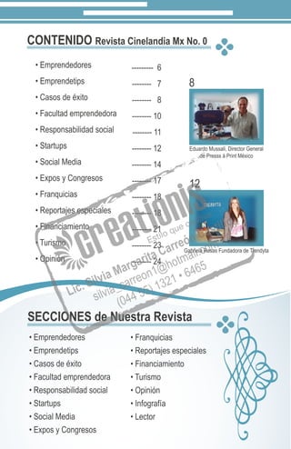 CONTENIDO Revista Cinelandia Mx No. 0
• Emprendedores
• Emprendetips
• Casos de éxito
• Facultad emprendedora
• Responsabilidad social
• Startups
• Social Media
• Expos y Congresos
• Franquicias
• Reportajes especiales
• Financiamiento
• Turismo
• Opinión
--------- 6
-------- 7
-------- 8
-------- 10
-------- 11
-------- 12
-------- 14
-------- 17
-------- 18
-------- 18
-------- 21
-------- 23
-------- 24
8
12
Gabriela Rosas Fundadora de Trendyta
Eduardo Mussali, Director General
de Presss á Print México
SECCIONES de Nuestra Revista
• Emprendedores
• Emprendetips
• Casos de éxito
• Facultad emprendedora
• Responsabilidad social
• Startups
• Social Media
• Expos y Congresos
• Franquicias
• Reportajes especiales
• Financiamiento
• Turismo
• Opinión
• Infografía
• Lector
 