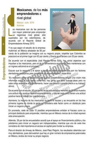 RevistaCinelandiaMx
6
L
os mexicanos son de las personas
con mayor potencial para emprender
un negocioso nivel global, sólo
superados por los colombianos, de
acuerdo con el Reporte Global de
Emprendedores Amway 2013.
Y es que según el estudio de la empresa
multinivel, en México alrededor de 56 por
ciento de la población se imagina con su negocio propio, mientras que Colombia se
posicionó en el primer lugar con 63 por ciento y Grecia en el tercero con 53 por ciento.
De acuerdo con el especialista José Ramón Torres Solís, hay varios aspectos que
impulsan a los mexicanos, pero el de la conveniencia económica para mantenerse con
un ingreso adicional es el principal.
Expuso que la asesoría y el apoyo a través de redes empresariales son los factores
alentadores necesarios para convertirse en emprendedores, entre otros.
“Es necesario elevar la educación para que los emprendedores tengan una visión más
informada sobre lo que tienen como reto; hay gente que tiene buenas ideas pero no
sabe cómo acercarse al financiamiento, hacer una factura o ponerle precio a su trabajo”,
afirmó.
De acuerdo con el estudio, 85 por ciento de los encuestados menores de 30 años muestra
una actitud muy positiva hacia el emprendimiento, y tres de cada cinco tienen una actitud
positiva hacia el trabajo por cuenta propia.
Asimismo, la mayoría de los mexicanos no teme el fracaso y se encuentra en los tres
primeros lugares en donde la gente no considera este factor como un obstáculo para
iniciar un negocio propio.
En promedio, siete de cada 10 posibles emprendedores enlistan al fracaso como su
principal obstáculo para emprender, mientras que en México menos de la mitad expresó
esta preocupación.
Además, 38 por de los encuestados acordó que el apoyo en financiamiento público y los
préstamos para iniciar un negocio son indispensables, mientras que uno de cada tres
considera de vital importancia el acceso al capital para fundar su empresa.
Para el director de Amway de México, José Páez Pelgrón, los resultados obtenidos son
muy alentadores, pues demuestran que hay un gran número de empresarios potenciales
en México, ávidos de iniciar su propio negocio.
Mexicanos, de los más
emprendedores a
nivel global
México / Julio 2014
Notimex
Emprendedores
 
