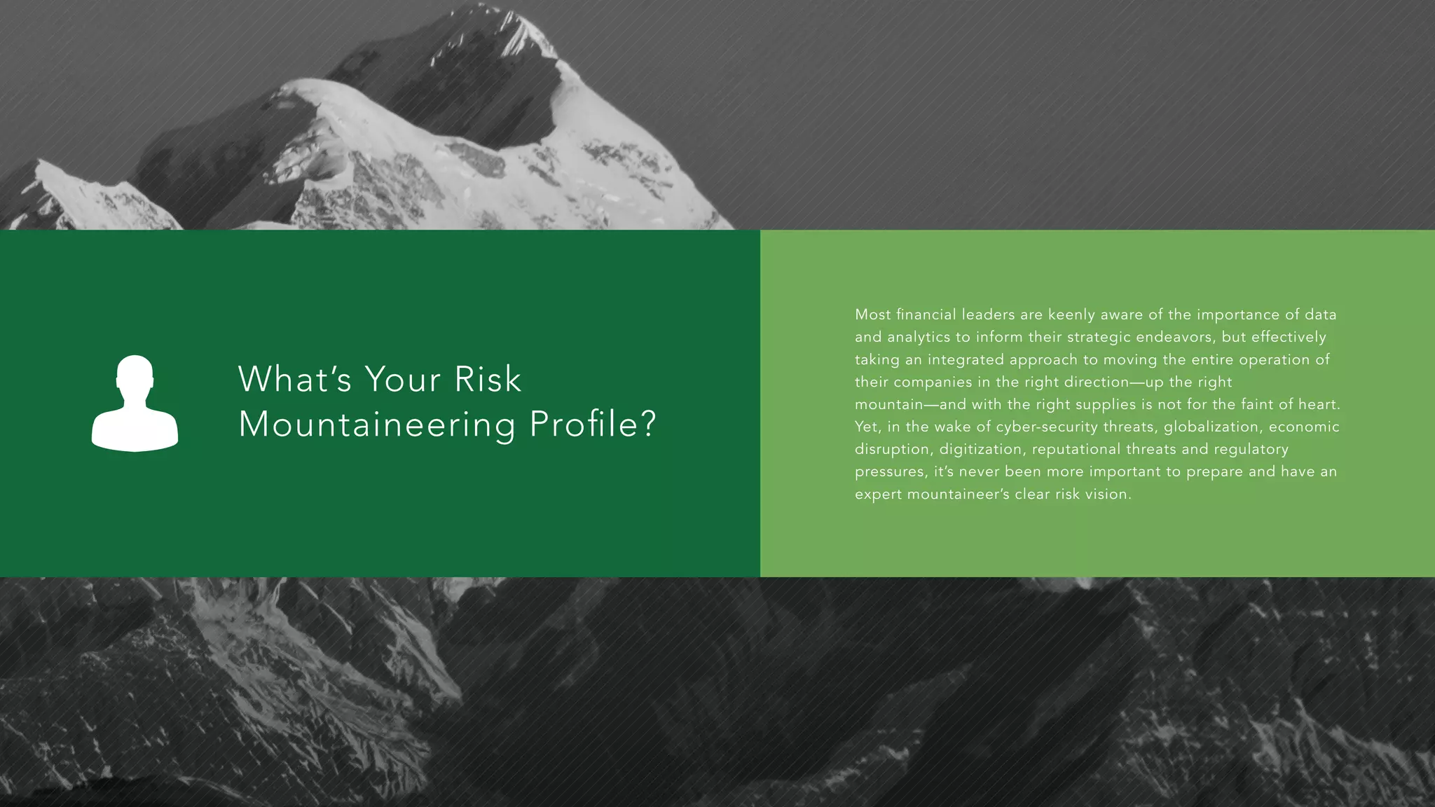 What’s Your Risk
Mountaineering Proﬁle?
Most financial leaders are keenly aware of the importance of data
and analytics to inform their strategic endeavors, but effectively
taking an integrated approach to moving the entire operation of
their companies in the right direction—up the right
mountain—and with the right supplies is not for the faint of heart.
Yet, in the wake of cyber-security threats, globalization, economic
disruption, digitization, reputational threats and regulatory
pressures, it’s never been more important to prepare and have an
expert mountaineer’s clear risk vision.
 