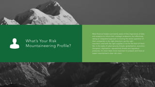 What’s Your Risk
Mountaineering Proﬁle?
Most financial leaders are keenly aware of the importance of data
and analytics to inform their strategic endeavors, but effectively
taking an integrated approach to moving the entire operation of
their companies in the right direction—up the right
mountain—and with the right supplies is not for the faint of heart.
Yet, in the wake of cyber-security threats, globalization, economic
disruption, digitization, reputational threats and regulatory
pressures, it’s never been more important to prepare and have an
expert mountaineer’s clear risk vision.
 