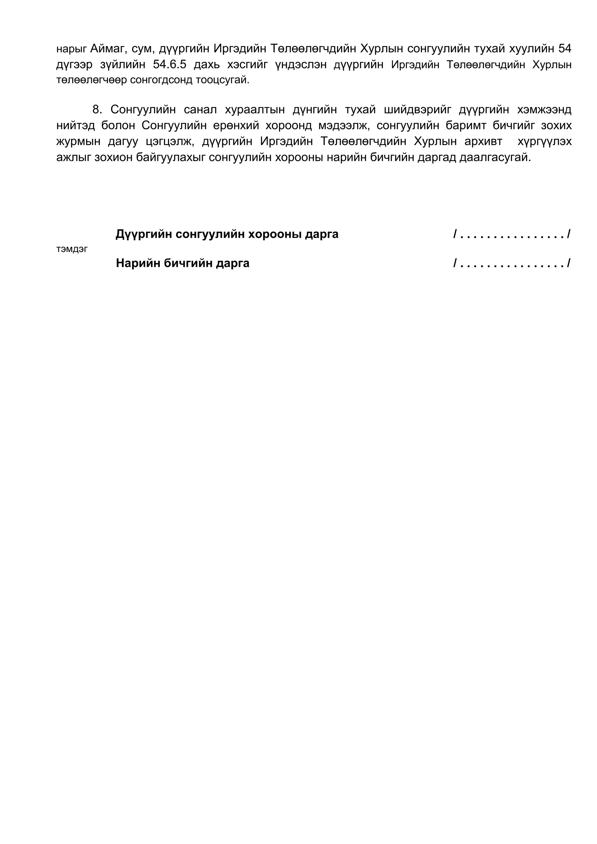 нарыг Аймаг, сум, дүүргийн Иргэдийн Төлөөлөгчдийн Хурлын сонгуулийн тухай хуулийн 54
дүгээр зүйлийн 54.6.5 дахь хэсгийг үндэслэн дүүргийн Иргэдийн Төлөөлөгчдийн Хурлын
төлөөлөгчөөр сонгогдсонд тооцсугай.
8. Сонгуулийн санал хураалтын дүнгийн тухай шийдвэрийг дүүргийн хэмжээнд
нийтэд болон Сонгуулийн ерөнхий хороонд мэдээлж, сонгуулийн баримт бичгийг зохих
журмын дагуу цэгцэлж, дүүргийн Иргэдийн Төлөөлөгчдийн Хурлын архивт хүргүүлэх
ажлыг зохион байгуулахыг сонгуулийн хорооны нарийн бичгийн даргад даалгасугай.
Дүүргийн сонгуулийн хорооны дарга / . . . . . . . . . . . . . . . . /
тэмдэг
Нарийн бичгийн дарга / . . . . . . . . . . . . . . . . /
 