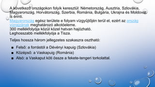 A következő országokon folyik keresztül: Németország, Ausztria, Szlovákia,
Magyarország, Horvátország, Szerbia, Románia, Bulgária, Ukrajna és Moldovát
is érinti.
Magyarország egész területe e folyam vízgyűjtőjén terül el, ezért az ország
vízrajzának meghatározó alkotóeleme.
300 mellékfolyója közül közel hatvan hajózható.
Leghosszabb mellékfolyója a Tisza.
Teljes hossza három jellegzetes szakaszra osztható:
■ Felső: a forrástól a Dévényi kapuig (Szlovákia)
■ Középső: a Vaskapuig (Románia)
■ Alsó: a Vaskaput köti össze a fekete-tengeri torkolattal.
 