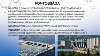FONTOSSÁGA
• HAJÓZÁS- A DUNA NEMZETKÖZI HAJÓZÁSI ÚTVONAL, TÖBB CSATORNA ÉS
ÁRUKIKÖTŐ IS KAPCSOLÓDIK HOZZÁ A dunai hajózás a 19. század első felében sokkal
jelentősebb volt, mint napjainkban, hiszen amíg vasutak nem voltak, a földutak hosszúak és
gyakran az esőzések miatt járhatatlanok voltak. Partjain sok száz ipari vállalat, város és falu
fekszik. Fontos szerepet játszik a part menti országok gazdasági életében, elsősorban a
teherfuvarozásban, különösen az olcsósága miatt.
• IVÓVÍZ-KÖZVETLENÜL A MEDERBŐL VAGY TÁGABB SZŰRÉSŰ KUTAKKAL
• VÍZENERGIA- A Duna vizének másik hasznosítási módja a vízenergia felhasználása. Sok
vízerőmű épült főleg a gyorsabb sodrású szakaszokon, így Németországban, Ausztriában és a
Vaskapunál.
 