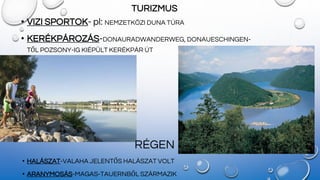 TURIZMUS
• VIZI SPORTOK- pl: NEMZETKÖZI DUNA TÚRA
• KERÉKPÁROZÁS-DONAURADWANDERWEG, DONAUESCHINGEN-
TŐL POZSONY-IG KIÉPÜLT KERÉKPÁR ÚT
RÉGEN
• HALÁSZAT-VALAHA JELENTŐS HALÁSZAT VOLT
• ARANYMOSÁS-MAGAS-TAUERNBŐL SZÁRMAZIK
 