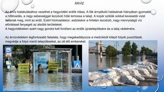 ÁRVÍZ
Az árvíz kialakulásához vezethet a hegyvidéki erdők irtása. A fák árnyékoló hatásának hiányában gyorsabb
a hóolvadás, a nagy sebességgel lezúduló hólé lemossa a talajt. A kopár sziklák sokkal kevesebb vizet
tartanak meg, mint az erdő. Ezért hóolvadáskor, esőzéskor a hirtelen lezúduló, nagy mennyiségű víz
elöntéssel fenyegeti az alsóbb területeket.
A hegyvidékeken ezért nagy gondot kell fordítani az erdők újratelepítésére és a talaj védelmére.
Az árvízvédelem legfontosabb feladata, hogy megakadályozza a medrükből kilépő folyók pusztítását,
megvédje a folyó menti településeket, az ott élő embereket.
 