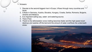 Answers:
1. Danube is the second biggest river in Eurpe, it flows through many countries and
lands.
2. It flows in Germany, Austria, Slovakia, Hungary, Croatia, Serbia, Romania, Bulgaria,
Ukraine and Moldova.
3. It is important sailing way, water- and watering-source.
4. Tisza (Tisa)
5. Thank to the deforestation snow melting becomes faster and the high-speed slush
destroys and washes off the land and the amount of water overflows the underneath
areas.
 