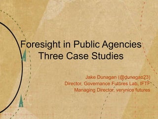 Foresight in Public Agencies
Three Case Studies
Jake Dunagan (@dunagan23)
Director, Governance Futures Lab, IFTF
Managing Director, verynice futures
 
