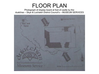 FLOOR PLAN Photograph of display board at foot of castle by the: dualchas – Skye & Lochalsh District Council’s – MUSEUM SE...
