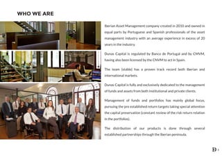 WHO WE ARE
Iberian Asset Management company created in 2010 and owned in
equal parts by Portuguese and Spanish professionals of the asset
management industry with an average experience in excess of 20
years in the industry.
Dunas Capital is regulated by Banco de Portugal and by CMVM,
having also been licensed by the CNVM to act in Spain.
The team (stable) has a proven track record both Iberian and
international markets.
Dunas Capital is fully and exclusively dedicated to the management
of funds and assets from both institutional and private clients.
Management of funds and portfolios has mainly global focus,
pursuing the pre established return targets taking special attention
the capital preservation (constant review of the risk return relation
in the portfolios).
The distribution of our products is done through several
established partnerships through the Iberian peninsula.
3
 