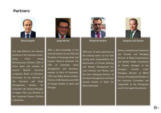 Partners
David Angulo
Has held different and relevant
positions in the insurance sector,
being Aviva Group
Bancassurance Director, CEO of
Aviva Spain and member of
several Spanish insurance
companies Board of Directors.
Previously, he was Director of
the Insurance and Asset
Management division for
Santander UK, General Manager
of Aegon Vida, and, Director of
the Corporate Finance Division
in Bankinter.
Jorge Morán
With a deep knowledge of the
financial system, he was CEO and
President of Sovereign Bank and
Country Head of Santander US,
CEO of Santander Asset
Management and Insurance,
member of ExCo of Santander,
COO and Abbey Board member,
Partner of AB Asesores and CEO
of Morgan Stanley in Spain and
Portugal.
Rafael de Andrés
With over 15 years experience in
the banking sector, he has held
among other responsibilities the
directorship of Private Banking
and Wealth Management for
Latin America and Mexico, and
has been Managing Director of
the Asset Management and Fixed
Income division in Spain for
Banco Santander.
Joaquim Luiz Gomes
Before creating Dunas Capital, he
was Founder and Managing
Director of Midas Investimentos
and Absolut Midas Consultores
de Gestão, Manager of the
European Growth Fund,
Managing Director of BBVA
Privanza Portugal and Member of
the Executive Committee and
responsible of the Portuguese
area for Carnegie International
6
 