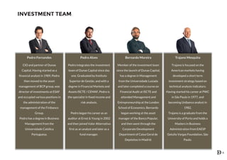 INVESTMENT TEAM
Pedro Fernandes
CIO and partner of Dunas
Capital. Having started as a
financial analyst in 1989, Pedro
then moved to the asset
management of BCP group, was
director of investments at ESAF
and occupied various positions in
the administration of the
management of the Finibanco
Group.
Pedro has a degree in Business
Management from the
Universidade Católica
Portuguesa.
Pedro Alves
Pedro integrates the investment
team of Dunas Capital since day
one. Graduated by Instituto
Superior de Gestão, and with a
degree in Financial Markets and
Assets ISCTE / CEMAF, Pedro is
the specialist in fixed income and
risk analysis.
Pedro began his career as an
auditor at Ernst & Young in 2002
and then joined Valor Alternativo
first as an analyst and later as a
fund manager.
Bernardo Moreira
Member of the investment team
since the launch of Dunas Capital,
has a degree in Management
from the Universidade Lusiada
and later completed a course on
Financial Audit at ISCTE and
attended Management and
Entrepreneurship at the London
School of Economics. Bernardo
began working at the asset
manager of the Banco Popular,
and then went through the
Corporate Development
Department of Caixa Geral de
Depósitos in Madrid.
Trajano Mesquita
Trajano is focused on the
American markets having
developed a short term
investment strategy based on
technical analysis indicators.
Having started his career at PWC
in São Paulo in 1977, and
becoming Unibanco analyst in
1982.
Trajano is a graduate from the
University of Porto and holds a
Masters in Business
Administration from EAESP
Getulio Vargas Foundation, São
Paulo.
6
 