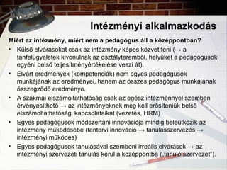Intézményi alkalmazkodás
Miért az intézmény, miért nem a pedagógus áll a középpontban?
• Külső elvárásokat csak az intézmény képes közvetíteni (→ a
tanfelügyeletek kivonulnak az osztályteremből, helyüket a pedagógusok
egyéni belső teljesítményértékelése veszi át).
• Elvárt eredmények (kompetenciák) nem egyes pedagógusok
munkájának az eredményei, hanem az összes pedagógus munkájának
összegződő eredménye.
• A szakmai elszámoltathatóság csak az egész intézménnyel szemben
érvényesíthető → az intézményeknek meg kell erősíteniük belső
elszámoltathatósági kapcsolataikat (vezetés, HRM)
• Egyes pedagógusok módszertani innovációja mindig beleütközik az
intézmény működésébe (tantervi innováció → tanulásszervezés →
intézményi működés)
• Egyes pedagógusok tanulásával szembeni irreális elvárások → az
intézményi szervezeti tanulás kerül a középpontba („tanuló szervezet”).
 