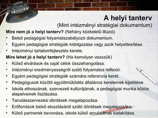 A helyi tanterv
(Mint intézményi stratégiai dokumentum)
Mire nem jó a helyi tanterv? (Néhány közkeletű illúzió)
• Belső pedagógiai folyamatszabályozó dokumentum.
• Egyéni pedagógiai stratégiák kidolgozása vagy azok helyettesítése.
• Intézményi tartalomfejlesztés kerete.
Mire lehet jó a helyi tanterv? (Ha komolyan vesszük)
• Külső elvárások és saját célok összehangolása.
• Intézményi eredményességről szóló folyamatos reflexió.
• Egyéni pedagógiai stratégiák számára referencia keret.
• Pedagógusok közötti együttműködés általános kereteinek kijelölése.
• Iskola ethoszának, szervezeti kultúrájának, a pedagógiai munka közös
alapelveinek tisztázása.
• Tanulásszervezési döntések megalapozása.
• Erőforrások belső elosztásáról szóló döntések megalapozása.
• Külső partnerek bevonása, iskola külső arculatának kialakítása.
 