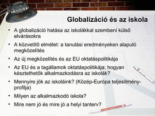 Globalizáció és az iskola
• A globalizáció hatása az iskolákkal szembeni külső
elvárásokra
• A közvetítő elmélet: a tanulási eredményeken alapuló
megközelítés
• Az új megközelítés és az EU oktatáspolitikája
• Az EU és a tagállamok oktatáspolitikája: hogyan
késztethetők alkalmazkodásra az iskolák?
• Mennyire jók az iskoláink? (Közép-Európa teljesítmény-
profilja)
• Milyen az alkalmazkodó iskola?
• Mire nem jó és mire jó a helyi tanterv?
 